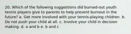 20. Which of the following suggestions did burned-out youth tennis players give to parents to help prevent burnout in the future? a. Get more involved with your tennis-playing children. b. Do not push your child at all. c. Involve your child in decision making. d. a and b e. b and c