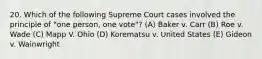 20. Which of the following Supreme Court cases involved the principle of "one person, one vote"? (A) Baker v. Carr (B) Roe v. Wade (C) Mapp V. Ohio (D) Korematsu v. United States (E) Gideon v. Wainwright