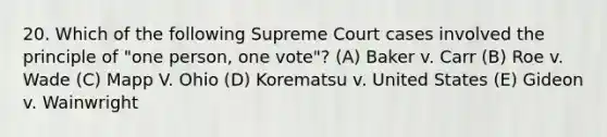 20. Which of the following Supreme Court cases involved the principle of "one person, one vote"? (A) Baker v. Carr (B) Roe v. Wade (C) Mapp V. Ohio (D) Korematsu v. United States (E) Gideon v. Wainwright