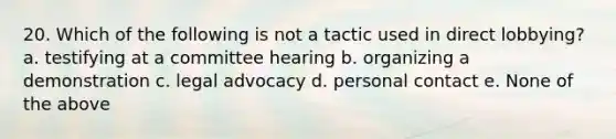 20. Which of the following is not a tactic used in direct lobbying? a. testifying at a committee hearing b. organizing a demonstration c. legal advocacy d. personal contact e. None of the above