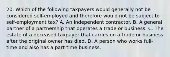 20. Which of the following taxpayers would generally not be considered self-employed and therefore would not be subject to self-employment tax? A. An independent contractor. B. A general partner of a partnership that operates a trade or business. C. The estate of a deceased taxpayer that carries on a trade or business after the original owner has died. D. A person who works full-time and also has a part-time business.