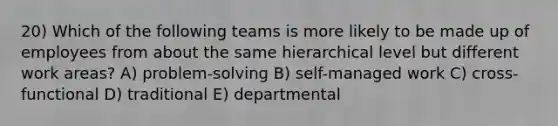 20) Which of the following teams is more likely to be made up of employees from about the same hierarchical level but different work areas? A) problem-solving B) self-managed work C) cross-functional D) traditional E) departmental