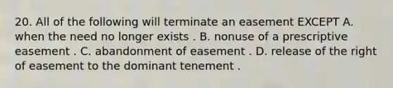 20. All of the following will terminate an easement EXCEPT A. when the need no longer exists . B. nonuse of a prescriptive easement . C. abandonment of easement . D. release of the right of easement to the dominant tenement .