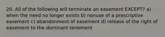 20. All of the following will terminate an easement EXCEPT? a) when the need no longer exists b) nonuse of a prescriptive easement c) abandonment of easement d) release of the right of easement to the dominant tenement