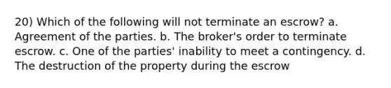 20) Which of the following will not terminate an escrow? a. Agreement of the parties. b. The broker's order to terminate escrow. c. One of the parties' inability to meet a contingency. d. The destruction of the property during the escrow