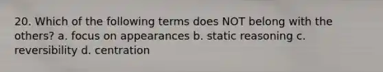 20. Which of the following terms does NOT belong with the others? a. focus on appearances b. static reasoning c. reversibility d. centration