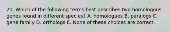 20. Which of the following terms best describes two homologous genes found in different species? A. homologues B. paralogs C. gene family D. orthologs E. None of these choices are correct.