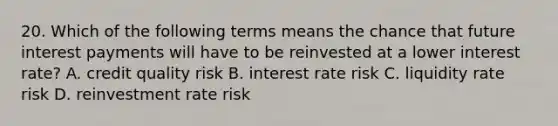 20. Which of the following terms means the chance that future interest payments will have to be reinvested at a lower interest rate? A. credit quality risk B. interest rate risk C. liquidity rate risk D. reinvestment rate risk