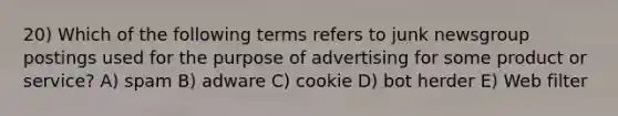 20) Which of the following terms refers to junk newsgroup postings used for the purpose of advertising for some product or service? A) spam B) adware C) cookie D) bot herder E) Web filter