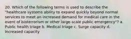 20. Which of the following terms is used to describe the "healthcare systems ability to expand quickly beyond normal services to meet an increased demand for medical care in the event of bioterrorism or other large-scale public emergency"? a. Public health triage b. Medical triage c. Surge capacity d. Increased capacity