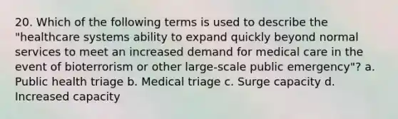 20. Which of the following terms is used to describe the "healthcare systems ability to expand quickly beyond normal services to meet an increased demand for medical care in the event of bioterrorism or other large-scale public emergency"? a. Public health triage b. Medical triage c. Surge capacity d. Increased capacity