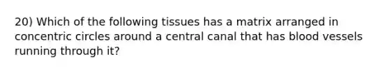 20) Which of the following tissues has a matrix arranged in concentric circles around a central canal that has blood vessels running through it?