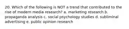 20. Which of the following is NOT a trend that contributed to the rise of modern media research? a. marketing research b. propaganda analysis c. social psychology studies d. subliminal advertising e. public opinion research