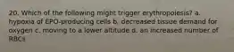 20. Which of the following might trigger erythropoiesis? a. hypoxia of EPO-producing cells b. decreased tissue demand for oxygen c. moving to a lower altitude d. an increased number of RBCs