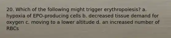 20. Which of the following might trigger erythropoiesis? a. hypoxia of EPO-producing cells b. decreased tissue demand for oxygen c. moving to a lower altitude d. an increased number of RBCs