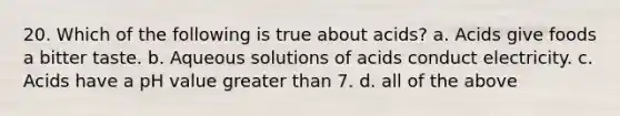 20. Which of the following is true about acids? a. Acids give foods a bitter taste. b. Aqueous solutions of acids conduct electricity. c. Acids have a pH value greater than 7. d. all of the above