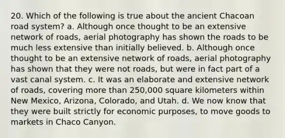 20. Which of the following is true about the ancient Chacoan road system? a. Although once thought to be an extensive network of roads, aerial photography has shown the roads to be much less extensive than initially believed. b. Although once thought to be an extensive network of roads, aerial photography has shown that they were not roads, but were in fact part of a vast canal system. c. It was an elaborate and extensive network of roads, covering <a href='https://www.questionai.com/knowledge/keWHlEPx42-more-than' class='anchor-knowledge'>more than</a> 250,000 square kilometers within New Mexico, Arizona, Colorado, and Utah. d. We now know that they were built strictly for economic purposes, to move goods to markets in Chaco Canyon.