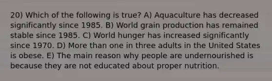 20) Which of the following is true? A) Aquaculture has decreased significantly since 1985. B) World grain production has remained stable since 1985. C) World hunger has increased significantly since 1970. D) <a href='https://www.questionai.com/knowledge/keWHlEPx42-more-than' class='anchor-knowledge'>more than</a> one in three adults in the United States is obese. E) The main reason why people are undernourished is because they are not educated about proper nutrition.