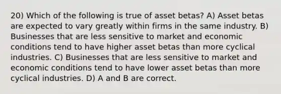 20) Which of the following is true of asset betas? A) Asset betas are expected to vary greatly within firms in the same industry. B) Businesses that are less sensitive to market and economic conditions tend to have higher asset betas than more cyclical industries. C) Businesses that are less sensitive to market and economic conditions tend to have lower asset betas than more cyclical industries. D) A and B are correct.