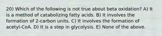 20) Which of the following is not true about beta oxidation? A) It is a method of catabolizing fatty acids. B) It involves the formation of 2-carbon units. C) It involves the formation of acetyl-CoA. D) It is a step in glycolysis. E) None of the above.