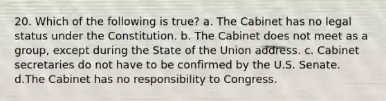 20. Which of the following is true? a. The Cabinet has no legal status under the Constitution. b. The Cabinet does not meet as a group, except during the State of the Union address. c. Cabinet secretaries do not have to be confirmed by the U.S. Senate. d.The Cabinet has no responsibility to Congress.