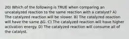 20) Which of the following is TRUE when comparing an uncatalyzed reaction to the same reaction with a catalyst? A) The catalyzed reaction will be slower. B) The catalyzed reaction will have the same ∆G. C) The catalyzed reaction will have higher activation energy. D) The catalyzed reaction will consume all of the catalyst.