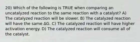 20) Which of the following is TRUE when comparing an uncatalyzed reaction to the same reaction with a catalyst? A) The catalyzed reaction will be slower. B) The catalyzed reaction will have the same ∆G. C) The catalyzed reaction will have higher activation energy. D) The catalyzed reaction will consume all of the catalyst.