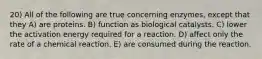 20) All of the following are true concerning enzymes, except that they A) are proteins. B) function as biological catalysts. C) lower the activation energy required for a reaction. D) affect only the rate of a chemical reaction. E) are consumed during the reaction.