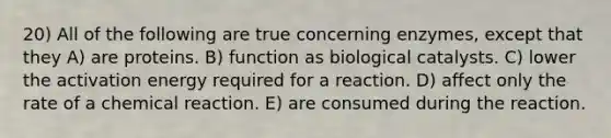 20) All of the following are true concerning enzymes, except that they A) are proteins. B) function as biological catalysts. C) lower the activation energy required for a reaction. D) affect only the rate of a chemical reaction. E) are consumed during the reaction.