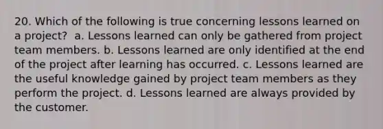 20. Which of the following is true concerning lessons learned on a project? ​ a. Lessons learned can only be gathered from project team members. b. Lessons learned are only identified at the end of the project after learning has occurred. c. Lessons learned are the useful knowledge gained by project team members as they perform the project. d. Lessons learned are always provided by the customer.