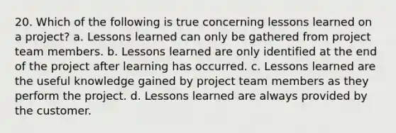 20. Which of the following is true concerning lessons learned on a project? a. Lessons learned can only be gathered from project team members. b. Lessons learned are only identified at the end of the project after learning has occurred. c. Lessons learned are the useful knowledge gained by project team members as they perform the project. d. Lessons learned are always provided by the customer.