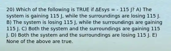 20) Which of the following is TRUE if ΔEsys = - 115 J? A) The system is gaining 115 J, while the surroundings are losing 115 J. B) The system is losing 115 J, while the surroundings are gaining 115 J. C) Both the system and the surroundings are gaining 115 J. D) Both the system and the surroundings are losing 115 J. E) None of the above are true.