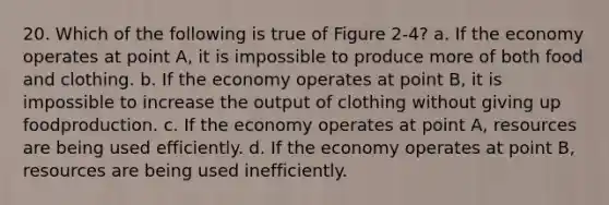 20. Which of the following is true of Figure 2-4? a. If the economy operates at point A, it is impossible to produce more of both food and clothing. b. If the economy operates at point B, it is impossible to increase the output of clothing without giving up foodproduction. c. If the economy operates at point A, resources are being used efficiently. d. If the economy operates at point B, resources are being used inefficiently.