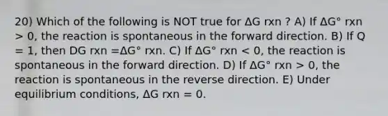 20) Which of the following is NOT true for ΔG rxn ? A) If ΔG° rxn > 0, the reaction is spontaneous in the forward direction. B) If Q = 1, then DG rxn =ΔG° rxn. C) If ΔG° rxn 0, the reaction is spontaneous in the reverse direction. E) Under equilibrium conditions, ΔG rxn = 0.