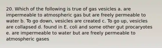 20. Which of the following is true of gas vesicles a. are impermeable to atmospheric gas but are freely permeable to water b. To go down, vesicles are created c. To go up, vesicles are collapsed d. found in E. coli and some other gut procaryotes e. are impermeable to water but are freely permeable to atmospheric gases