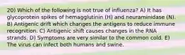 20) Which of the following is not true of influenza? A) It has glycoprotein spikes of hemagglutinin (H) and neuraminidase (N). B) Antigenic drift which changes the antigens to reduce immune recognition. C) Antigenic shift causes changes in the RNA strands. D) Symptoms are very similar to the common cold. E) The virus can infect both humans and swine.