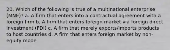 20. Which of the following is true of a multinational enterprise (MNE)? a. A firm that enters into a contractual agreement with a foreign firm b. A firm that enters foreign market via foreign direct investment (FDI) c. A firm that merely exports/imports products to host countries d. A firm that enters foreign market by non-equity mode