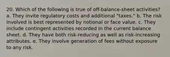 20. Which of the following is true of off-balance-sheet activities? a. They invite regulatory costs and additional "taxes." b. The risk involved is best represented by notional or face value. c. They include contingent activities recorded in the current balance sheet. d. They have both risk-reducing as well as risk-increasing attributes. e. They involve generation of fees without exposure to any risk.