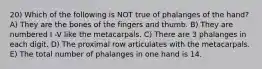 20) Which of the following is NOT true of phalanges of the hand? A) They are the bones of the fingers and thumb. B) They are numbered I -V like the metacarpals. C) There are 3 phalanges in each digit. D) The proximal row articulates with the metacarpals. E) The total number of phalanges in one hand is 14.