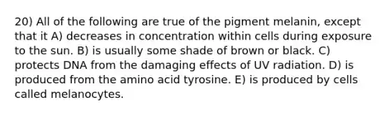 20) All of the following are true of the pigment melanin, except that it A) decreases in concentration within cells during exposure to the sun. B) is usually some shade of brown or black. C) protects DNA from the damaging effects of UV radiation. D) is produced from the amino acid tyrosine. E) is produced by cells called melanocytes.