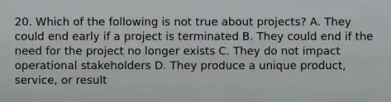 20. Which of the following is not true about projects? A. They could end early if a project is terminated B. They could end if the need for the project no longer exists C. They do not impact operational stakeholders D. They produce a unique product, service, or result