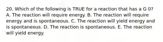 20. Which of the following is TRUE for a reaction that has a G 0? A. The reaction will require energy. B. The reaction will require energy and is spontaneous. C. The reaction will yield energy and is spontaneous. D. The reaction is spontaneous. E. The reaction will yield energy.