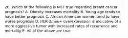 20. Which of the following is NOT true regarding breast cancer prognosis? A. Obesity increases mortality B. Young age tends to have better prognosis C. African American women tend to have worse prognosis D. HER-2/neu+ overexpression is indicative of a more aggressive tumor with increased rates of recurrence and mortality E. All of the above are true