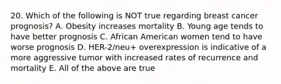 20. Which of the following is NOT true regarding breast cancer prognosis? A. Obesity increases mortality B. Young age tends to have better prognosis C. African American women tend to have worse prognosis D. HER-2/neu+ overexpression is indicative of a more aggressive tumor with increased rates of recurrence and mortality E. All of the above are true