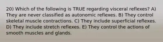 20) Which of the following is TRUE regarding visceral reflexes? A) They are never classified as autonomic reflexes. B) They control skeletal muscle contractions. C) They include superficial reflexes. D) They include stretch reflexes. E) They control the actions of smooth muscles and glands.