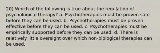 20) Which of the following is true about the regulation of psychological therapy? a. Psychotherapies must be proven safe before they can be used. b. Psychotherapies must be proven effective before they can be used. c. Psychotherapies must be empirically supported before they can be used. d. There is relatively little oversight over which non-biological therapies can be used.