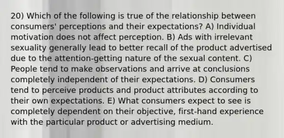 20) Which of the following is true of the relationship between consumers' perceptions and their expectations? A) Individual motivation does not affect perception. B) Ads with irrelevant sexuality generally lead to better recall of the product advertised due to the attention-getting nature of the sexual content. C) People tend to make observations and arrive at conclusions completely independent of their expectations. D) Consumers tend to perceive products and product attributes according to their own expectations. E) What consumers expect to see is completely dependent on their objective, first-hand experience with the particular product or advertising medium.