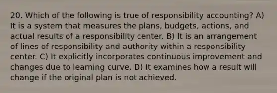 20. Which of the following is true of responsibility accounting? A) It is a system that measures the plans, budgets, actions, and actual results of a responsibility center. B) It is an arrangement of lines of responsibility and authority within a responsibility center. C) It explicitly incorporates continuous improvement and changes due to learning curve. D) It examines how a result will change if the original plan is not achieved.