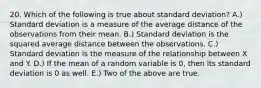 20. Which of the following is true about standard deviation? A.) Standard deviation is a measure of the average distance of the observations from their mean. B.) Standard deviation is the squared average distance between the observations. C.) Standard deviation is the measure of the relationship between X and Y. D.) If the mean of a random variable is 0, then its standard deviation is 0 as well. E.) Two of the above are true.