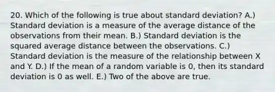 20. Which of the following is true about standard deviation? A.) Standard deviation is a measure of the average distance of the observations from their mean. B.) Standard deviation is the squared average distance between the observations. C.) Standard deviation is the measure of the relationship between X and Y. D.) If the mean of a random variable is 0, then its standard deviation is 0 as well. E.) Two of the above are true.